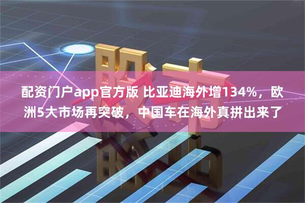 配资门户app官方版 比亚迪海外增134%，欧洲5大市场再突破，中国车在海外真拼出来了