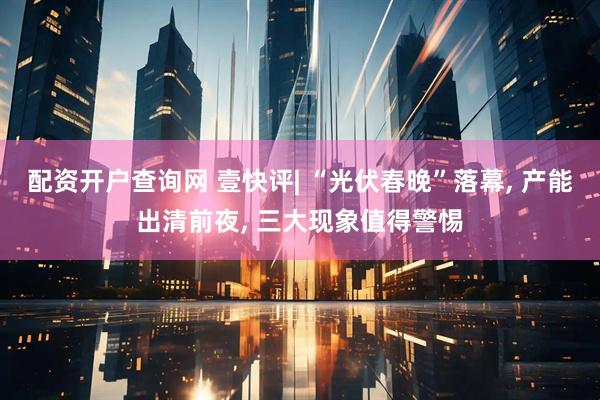 配资开户查询网 壹快评| “光伏春晚”落幕, 产能出清前夜, 三大现象值得警惕