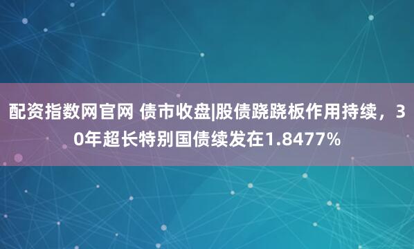 配资指数网官网 债市收盘|股债跷跷板作用持续，30年超长特别国债续发在1.8477%