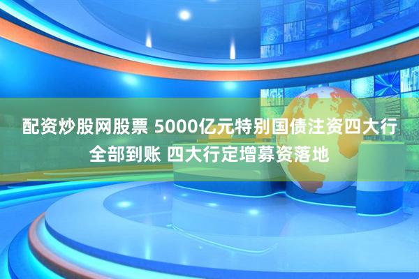 配资炒股网股票 5000亿元特别国债注资四大行全部到账 四大行定增募资落地
