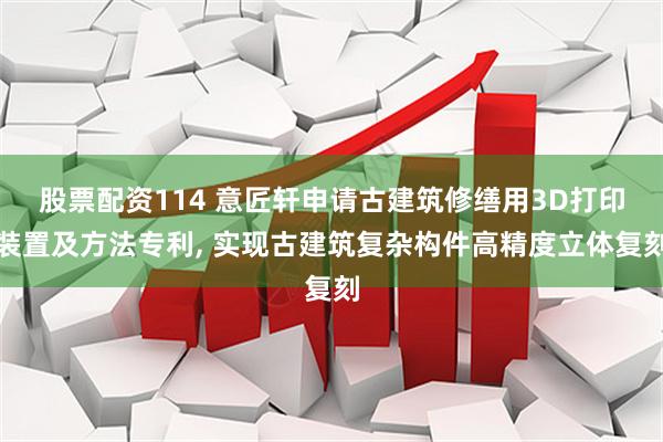 股票配资114 意匠轩申请古建筑修缮用3D打印装置及方法专利, 实现古建筑复杂构件高精度立体复刻