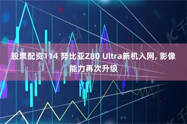 股票配资114 努比亚Z80 Ultra新机入网, 影像能力再次升级