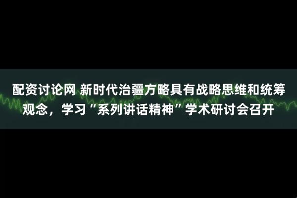 配资讨论网 新时代治疆方略具有战略思维和统筹观念，学习“系列讲话精神”学术研讨会召开