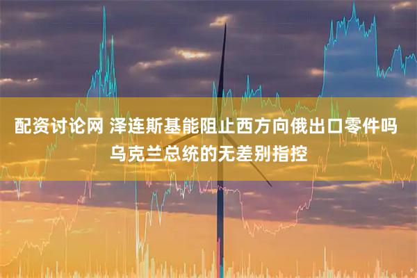 配资讨论网 泽连斯基能阻止西方向俄出口零件吗 乌克兰总统的无差别指控