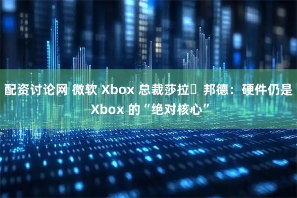 配资讨论网 微软 Xbox 总裁莎拉・邦德：硬件仍是 Xbox 的“绝对核心”